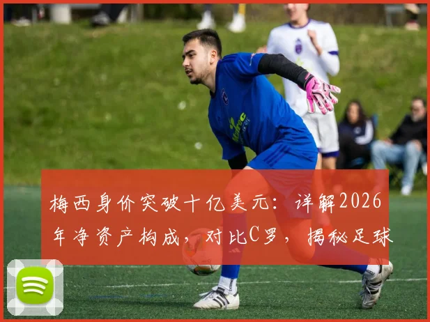 梅西身价突破十亿美元:详解2026年净资产构成,对比C罗,揭秘足球巨星财富版图