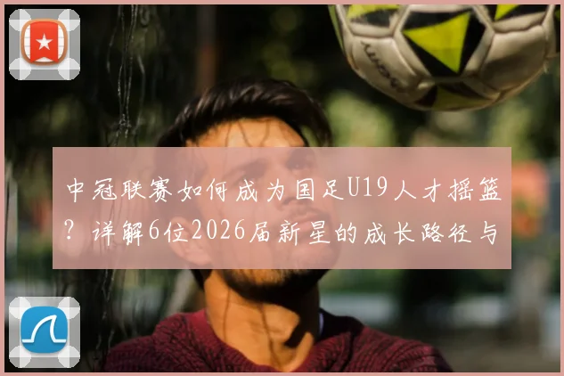 中冠联赛如何成为国足U19人才摇篮？详解6位2026届新星的成长路径与青少年精英晋升体系