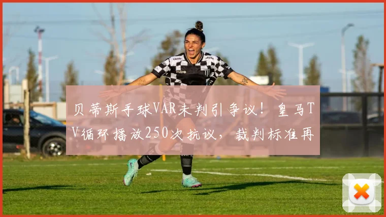 贝蒂斯手球VAR未判引争议!皇马TV循环播放250次抗议,裁判标准再成焦点