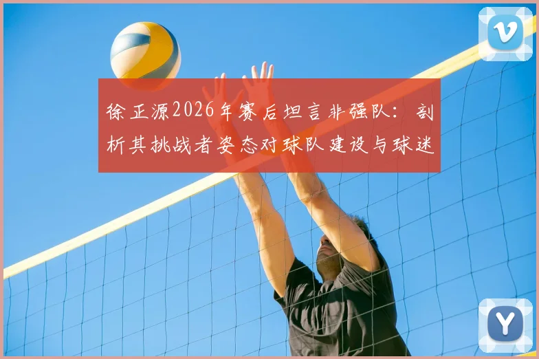 徐正源2026年赛后坦言非强队:剖析其挑战者姿态对球队建设与球迷的深远启示