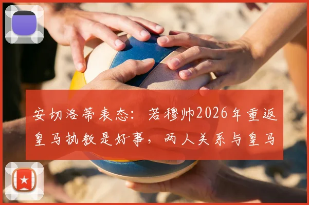 安切洛蒂表态:若穆帅2026年重返皇马执教是好事,两人关系与皇马帅位更迭前景解读