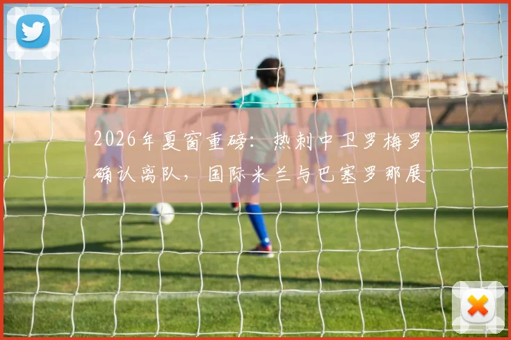 2026年夏窗重磅：热刺中卫罗梅罗确认离队，国际米兰与巴塞罗那展开争夺，转会最新动态一览