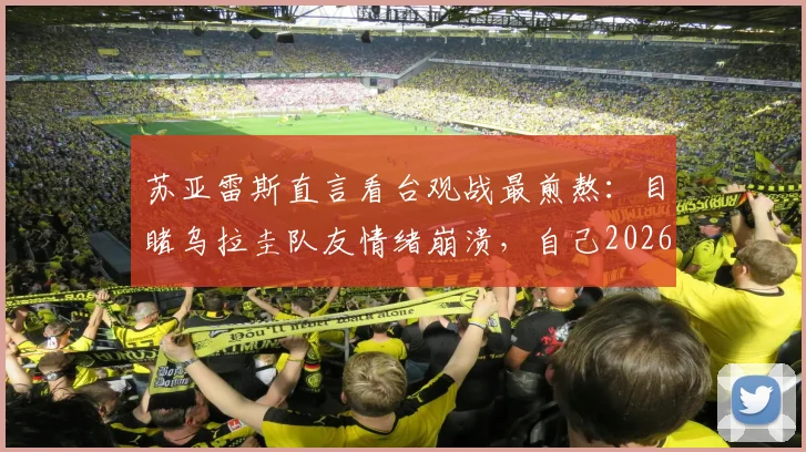 苏亚雷斯直言看台观战最煎熬:目睹乌拉圭队友情绪崩溃,自己2026年世界杯前景也蒙上阴影
