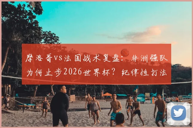 摩洛哥vs法国战术复盘:非洲强队为何止步2026世界杯?纪律性打法优劣全解析