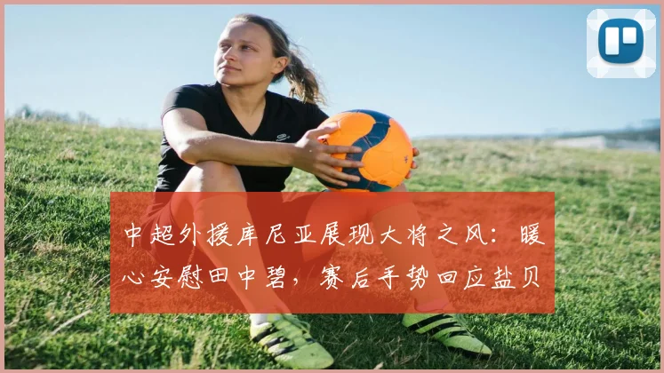 中超外援库尼亚展现大将之风:暖心安慰田中碧,赛后手势回应盐贝健人事件引热议