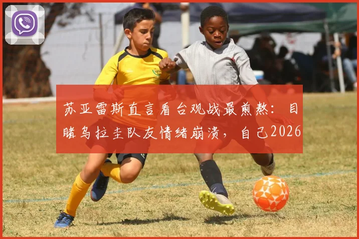 苏亚雷斯直言看台观战最煎熬：目睹乌拉圭队友情绪崩溃，自己2026年世界杯前景也蒙上阴影