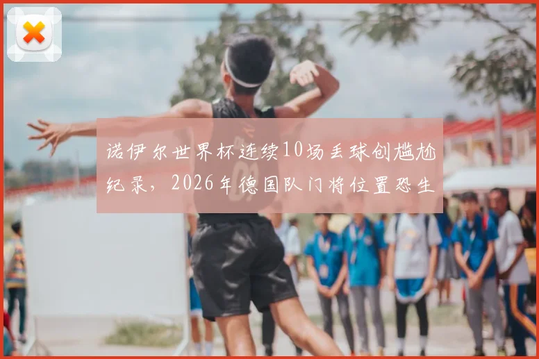 诺伊尔世界杯连续10场丢球创尴尬纪录，2026年德国队门将位置恐生变数？深度分析门神状态与接班人