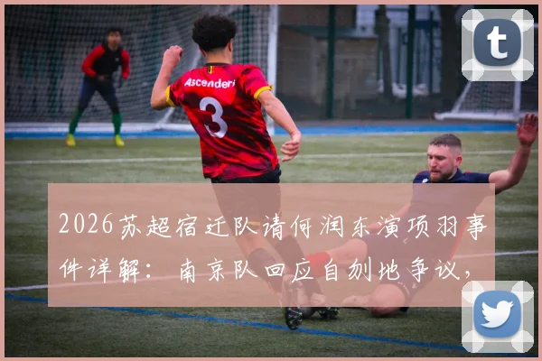 2026苏超宿迁队请何润东演项羽事件详解：南京队回应自刎地争议，看体育营销如何借力历史文化