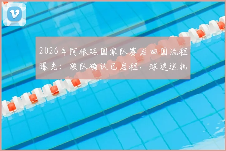 2026年阿根廷国家队赛后回国流程曝光：跟队确认已启程，球迷送机成唯一互动