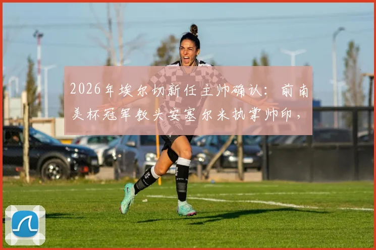 2026年埃尔切新任主帅确认:前南美杯冠军教头安塞尔米执掌帅印,能带来什么改变?