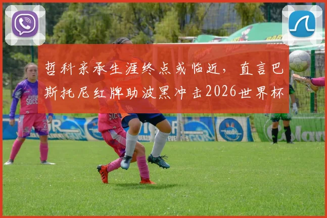 哲科亲承生涯终点或临近,直言巴斯托尼红牌助波黑冲击2026世界杯席位