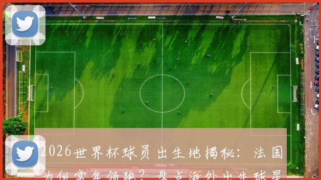 2026世界杯球员出生地揭秘：法国为何常年领跑？盘点海外出生球星与人才输出大国