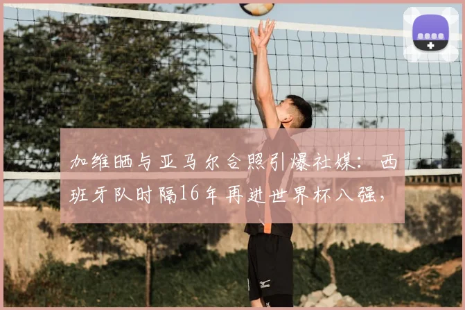 加维晒与亚马尔合照引爆社媒：西班牙队时隔16年再进世界杯八强，2026年能否延续辉煌？