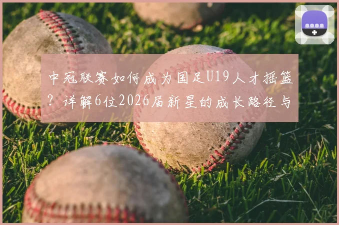 中冠联赛如何成为国足U19人才摇篮?详解6位2026届新星的成长路径与青少年精英晋升体系