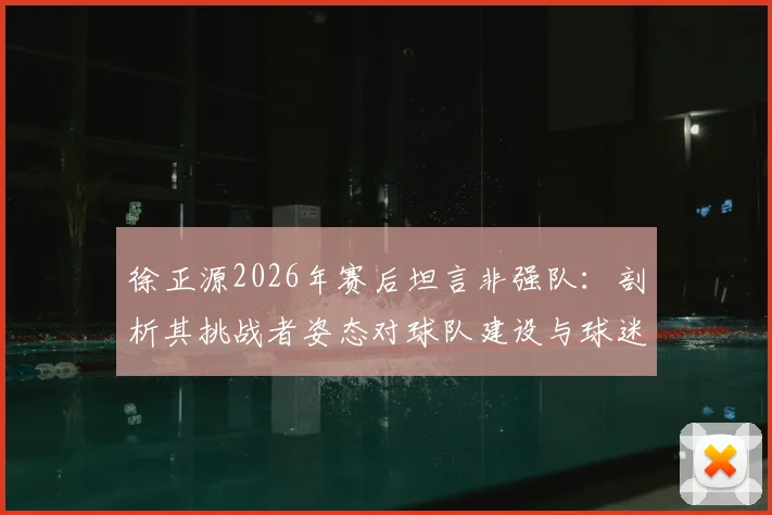 徐正源2026年赛后坦言非强队：剖析其挑战者姿态对球队建设与球迷的深远启示