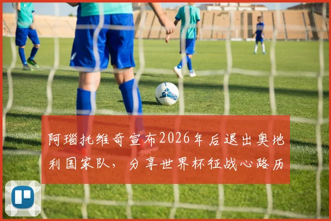 阿瑙托维奇宣布2026年后退出奥地利国家队，分享世界杯征战心路历程与职业生涯感言