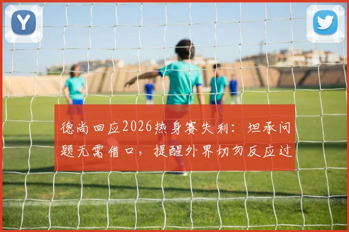 德尚回应2026热身赛失利：坦承问题无需借口，提醒外界切勿反应过度
