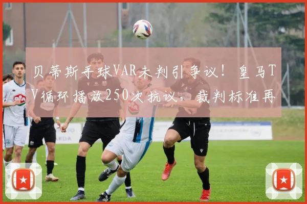贝蒂斯手球VAR未判引争议!皇马TV循环播放250次抗议,裁判标准再成焦点